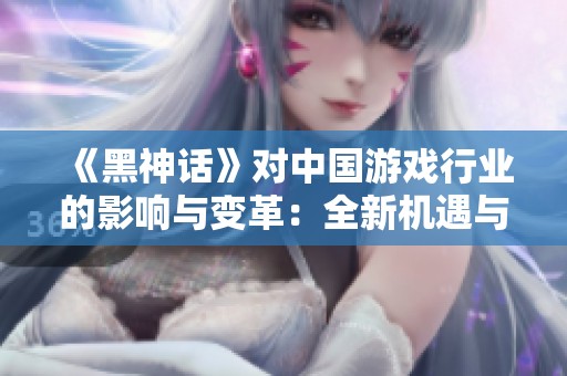 《黑神话》对中国游戏行业的影响与变革：全新机遇与挑战的探讨