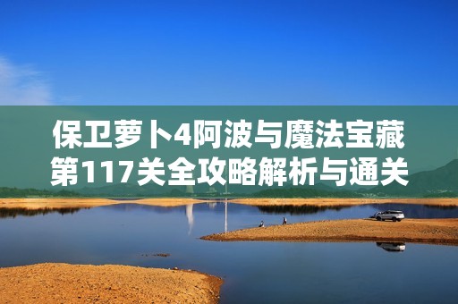 保卫萝卜4阿波与魔法宝藏第117关全攻略解析与通关技巧分享