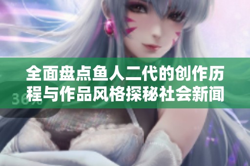 全面盘点鱼人二代的创作历程与作品风格探秘社会新闻的新动态