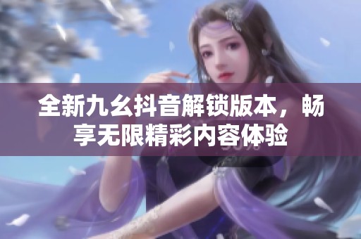 全新九幺抖音解锁版本，畅享无限精彩内容体验