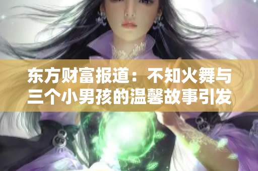 东方财富报道：不知火舞与三个小男孩的温馨故事引发社会关注与思考