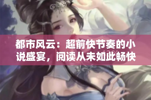 都市风云：超前快节奏的小说盛宴，阅读从未如此畅快