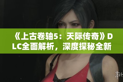 《上古卷轴5：天际传奇》DLC全面解析，深度探秘全新内容与游戏体验