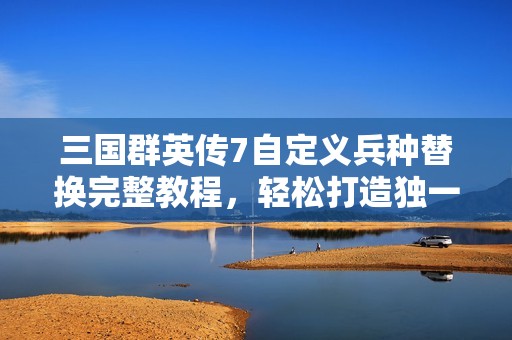 三国群英传7自定义兵种替换完整教程，轻松打造独一无二的战斗阵容