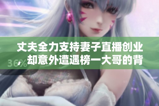 丈夫全力支持妻子直播创业，却意外遭遇榜一大哥的背叛与抢夺，精彩生活反转不断
