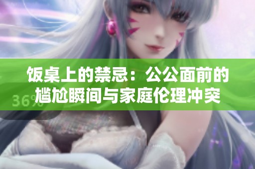 饭桌上的禁忌：公公面前的尴尬瞬间与家庭伦理冲突