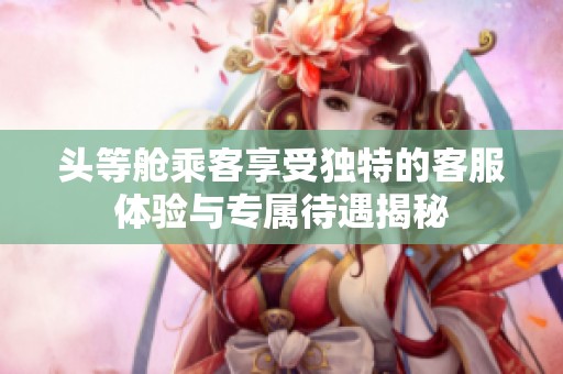 头等舱乘客享受独特的客服体验与专属待遇揭秘