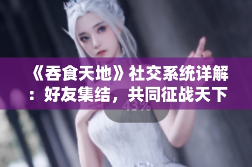 《吞食天地》社交系统详解：好友集结，共同征战天下的乐趣与策略