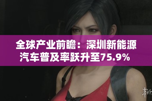 全球产业前瞻：深圳新能源汽车普及率跃升至75.9% 未来发展潜力巨大