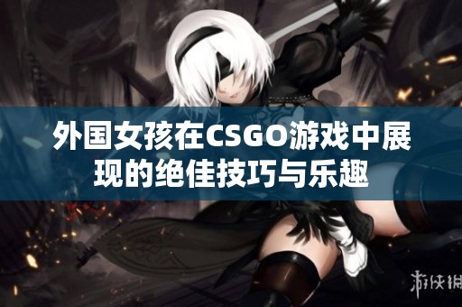 外国女孩在CSGO游戏中展现的绝佳技巧与乐趣