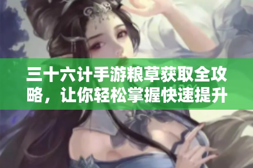三十六计手游粮草获取全攻略，让你轻松掌握快速提升的方法与技巧