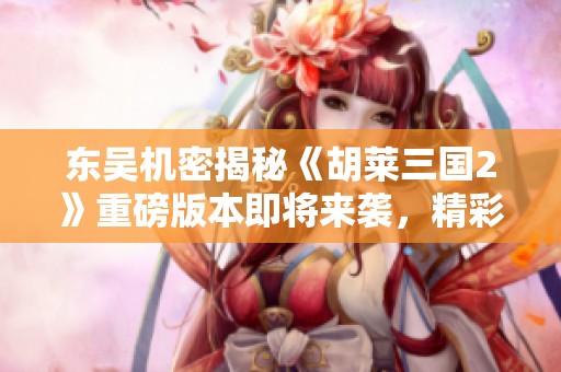 东吴机密揭秘《胡莱三国2》重磅版本即将来袭，精彩内容抢先知晓！