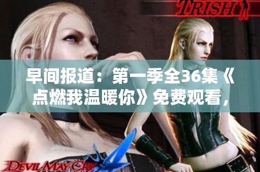 早间报道：第一季全36集《点燃我温暖你》免费观看，热剧追踪快来围观！