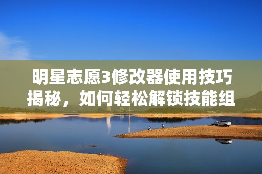 明星志愿3修改器使用技巧揭秘，如何轻松解锁技能组合提升战斗效率方法解析