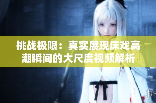 挑战极限：真实展现床戏高潮瞬间的大尺度视频解析