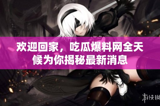 欢迎回家，吃瓜爆料网全天候为你揭秘最新消息