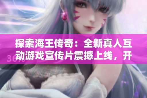 探索海王传奇：全新真人互动游戏宣传片震撼上线，开启冒险之旅！