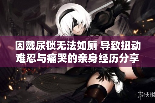 因戴尿锁无法如厕 导致扭动难忍与痛哭的亲身经历分享