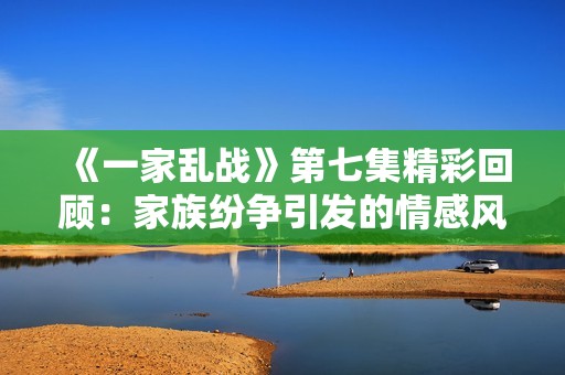 《一家乱战》第七集精彩回顾：家族纷争引发的情感风暴