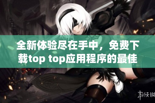 全新体验尽在手中，免费下载top top应用程序的最佳攻略