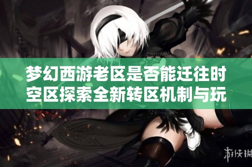 梦幻西游老区是否能迁往时空区探索全新转区机制与玩家体验提升之路