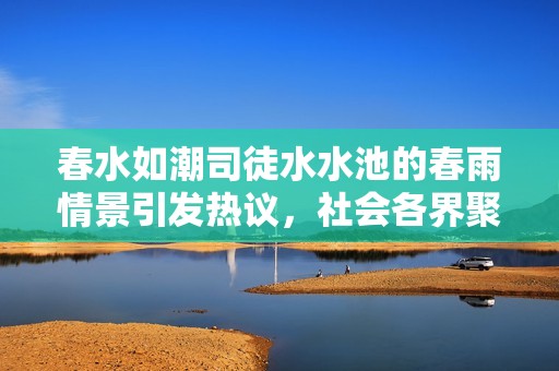 春水如潮司徒水水池的春雨情景引发热议，社会各界聚焦这一自然奇观