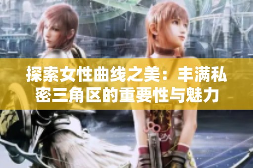 探索女性曲线之美：丰满私密三角区的重要性与魅力