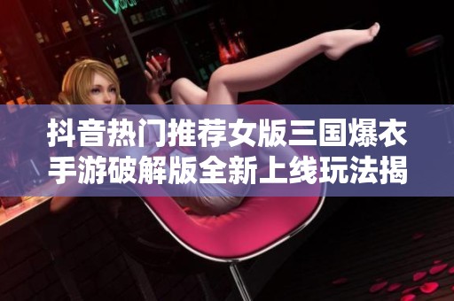 抖音热门推荐女版三国爆衣手游破解版全新上线玩法揭秘与攻略分享