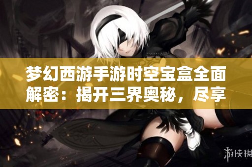 梦幻西游手游时空宝盒全面解密：揭开三界奥秘，尽享丰厚兽决福利