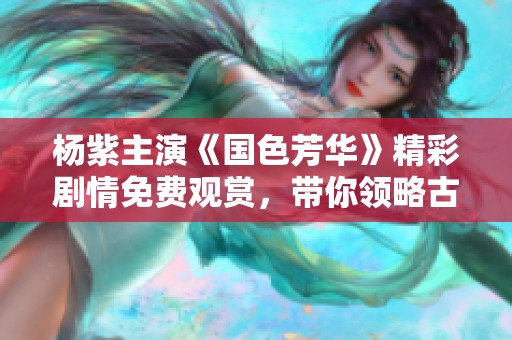 杨紫主演《国色芳华》精彩剧情免费观赏，带你领略古典之美
