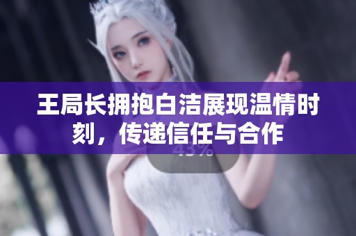 王局长拥抱白洁展现温情时刻，传递信任与合作