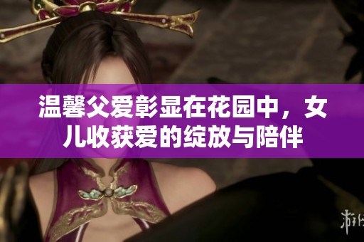 温馨父爱彰显在花园中，女儿收获爱的绽放与陪伴