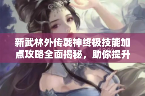 新武林外传戟神终极技能加点攻略全面揭秘，助你提升战斗实力尽在时空手游网
