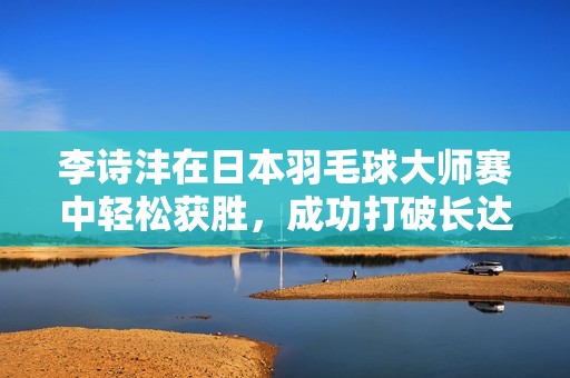 李诗沣在日本羽毛球大师赛中轻松获胜，成功打破长达13个月的冠军荒