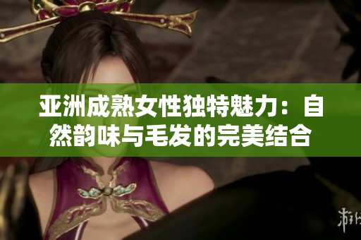亚洲成熟女性独特魅力：自然韵味与毛发的完美结合