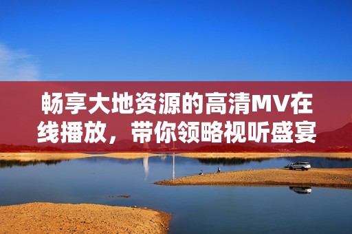 畅享大地资源的高清MV在线播放，带你领略视听盛宴