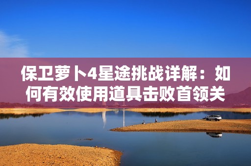 保卫萝卜4星途挑战详解：如何有效使用道具击败首领关卡攻略指南