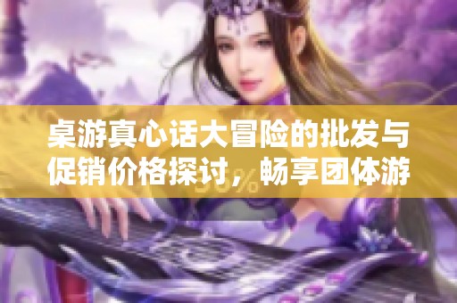 桌游真心话大冒险的批发与促销价格探讨，畅享团体游戏的乐趣与互动