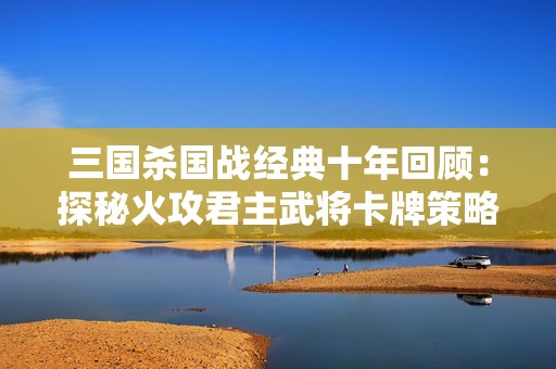 三国杀国战经典十年回顾：探秘火攻君主武将卡牌策略与应变技巧