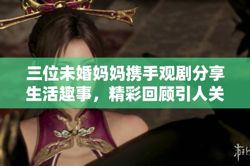 三位未婚妈妈携手观剧分享生活趣事，精彩回顾引人关注