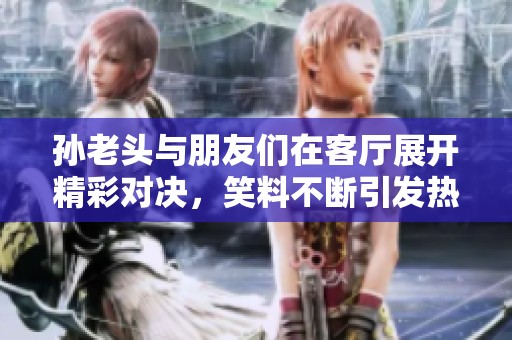 孙老头与朋友们在客厅展开精彩对决，笑料不断引发热议