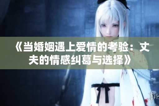 《当婚姻遇上爱情的考验：丈夫的情感纠葛与选择》