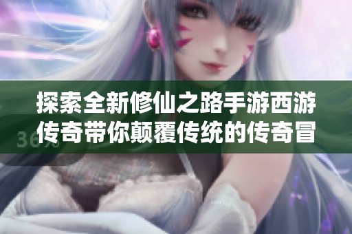 探索全新修仙之路手游西游传奇带你颠覆传统的传奇冒险与财富之旅