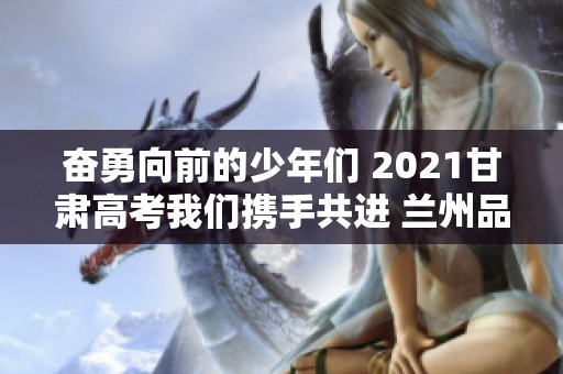 奋勇向前的少年们 2021甘肃高考我们携手共进 兰州品茶与茶课的魅力相伴