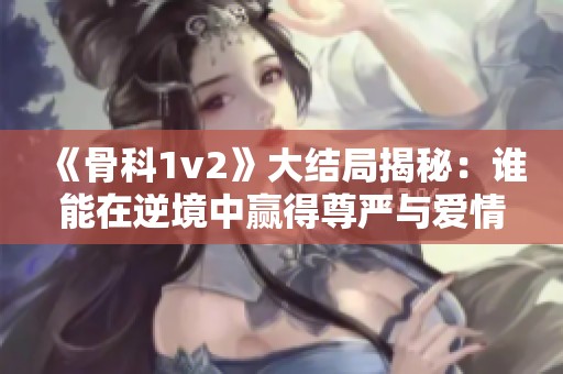 《骨科1v2》大结局揭秘：谁能在逆境中赢得尊严与爱情？