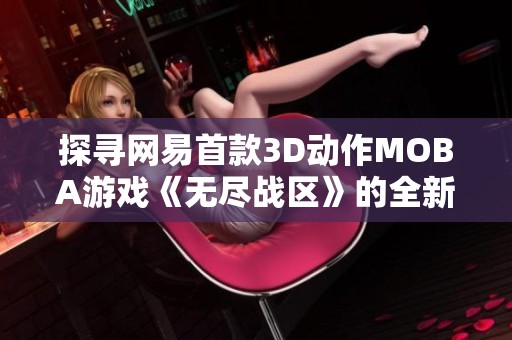 探寻网易首款3D动作MOBA游戏《无尽战区》的全新精彩世界与玩家体验