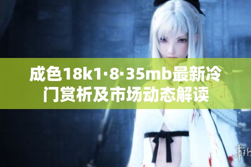 成色18k1·8·35mb最新冷门赏析及市场动态解读