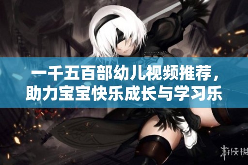 一千五百部幼儿视频推荐，助力宝宝快乐成长与学习乐趣分享