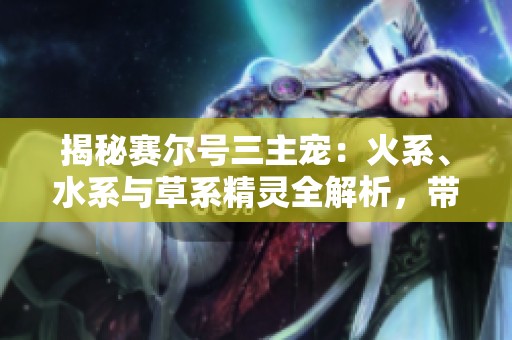 揭秘赛尔号三主宠：火系、水系与草系精灵全解析，带你探索神奇世界