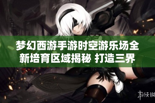 梦幻西游手游时空游乐场全新培育区域揭秘 打造三界生活的独特新体验